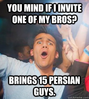 you mind if i invite one of my bros? brings 15 persian guys.  
