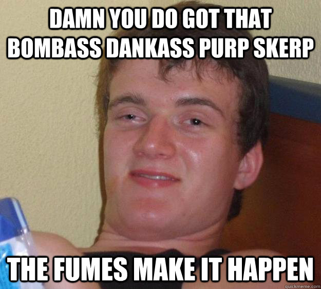 damn you do got that bombass dankass purp skerp the fumes make it happen  10 Guy