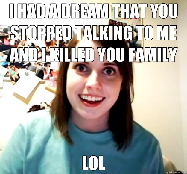 I HAD A DREAM THAT YOU STOPPED TALKING TO ME AND I KILLED YOU FAMILY LOL  Overly Attached Girlfriend
