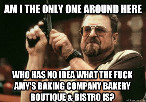 Am I the only one around here Who has no idea what the fuck Amy's Baking company bakery boutique & bistro is? - Am I the only one around here Who has no idea what the fuck Amy's Baking company bakery boutique & bistro is?  Am I the only one
