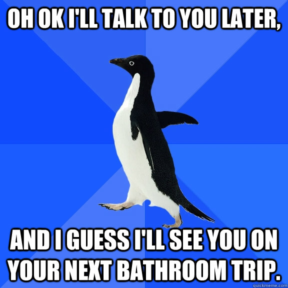 oh ok i'll talk to you later, and I guess i'll see you on your next bathroom trip.   Socially Awkward Penguin