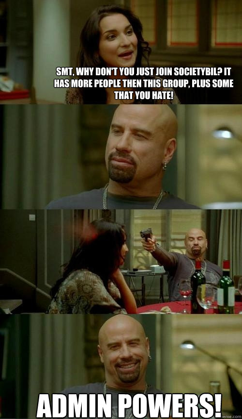 SMT, why don't you just join Societybil? It has more people then this group, plus some that you hate! ADMIN POWERS!  Skinhead John