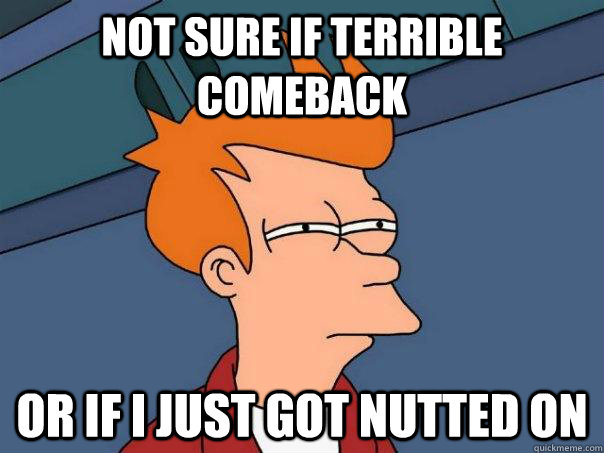 Not sure if terrible comeback Or if I just got nutted on  Futurama Fry