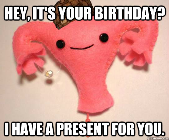 Hey, it's your birthday? I have a present for you. - Hey, it's your birthday? I have a present for you.  Scumbag Uterus
