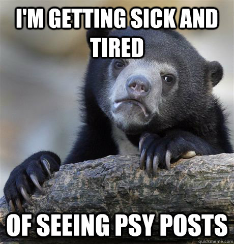 I'm getting sick and tired of seeing psy posts  Confession Bear