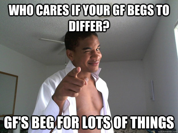 Who cares if your GF begs to differ? GF's Beg For lots of things  