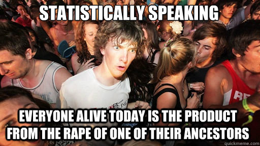 statistically speaking
 everyone alive today is the product from the rape of one of their ancestors - statistically speaking
 everyone alive today is the product from the rape of one of their ancestors  Sudden Clarity Clarence