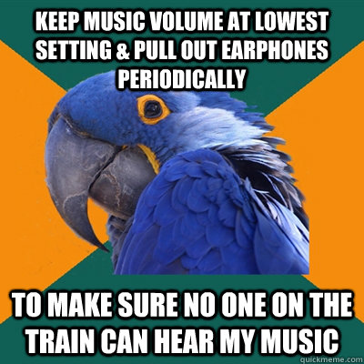 Keep music volume at lowest setting & pull out earphones periodically to make sure no one on the train can hear my music - Keep music volume at lowest setting & pull out earphones periodically to make sure no one on the train can hear my music  Paranoid Parrot