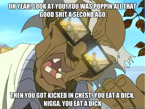 OH Yeah! Look at you! You was poppin all that good shit a Second ago Then You got kicked in chest! you eat a dick, nigga. you eat a dick  
