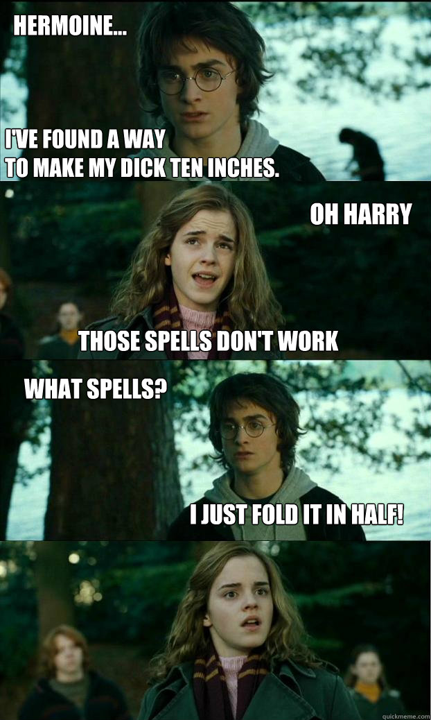 hermoine... I've found a way
to make my dick ten inches. Oh harry those spells don't work What spells? I just fold it in half!  Horny Harry