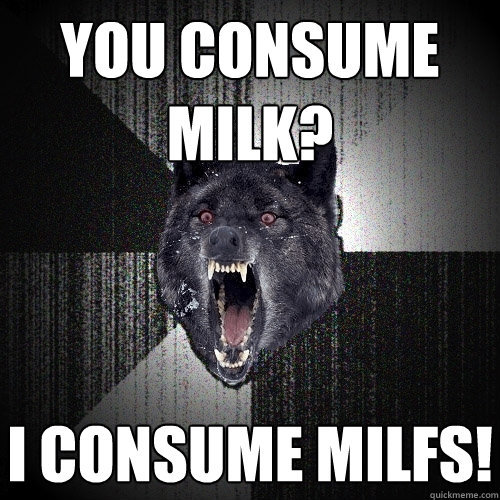 you consume MILK? I consume MILFS!  Insanity Wolf
