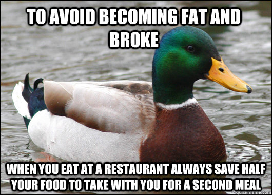 to avoid becoming fat and broke when you eat at a restaurant always save half your food to take with you for a second meal  Actual Advice Mallard