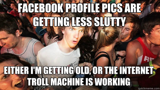 Facebook profile pics are getting less slutty
 either i'm getting old, or the internet troll machine is working - Facebook profile pics are getting less slutty
 either i'm getting old, or the internet troll machine is working  Sudden Clarity Clarence