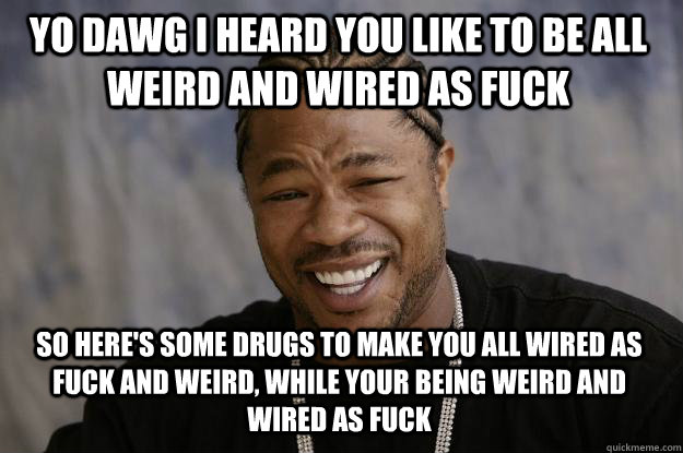 Yo dawg I heard you like to be all weird and wired as fuck So here's some drugs to make you all wired as fuck and weird, while your being weird and wired as fuck - Yo dawg I heard you like to be all weird and wired as fuck So here's some drugs to make you all wired as fuck and weird, while your being weird and wired as fuck  Xzibit meme