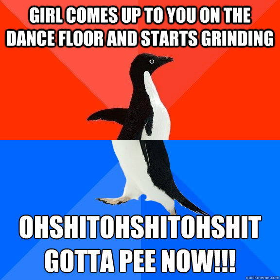 girl comes up to you on the dance floor and starts grinding ohshitohshitohshit
gotta pee NOW!!!  Socially Awesome Awkward Penguin
