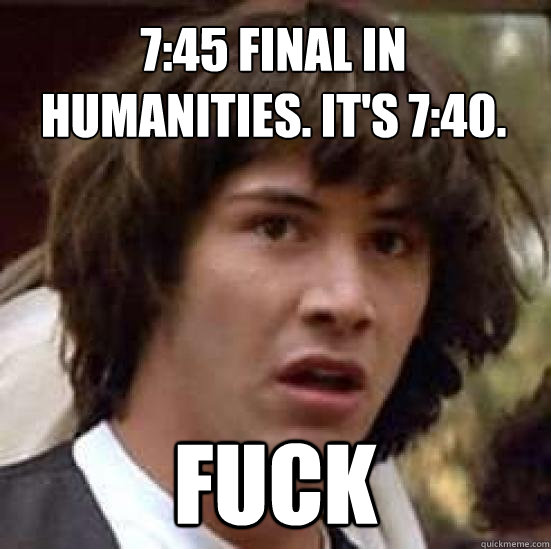 7:45 final in humanities. it's 7:40. fuck  conspiracy keanu