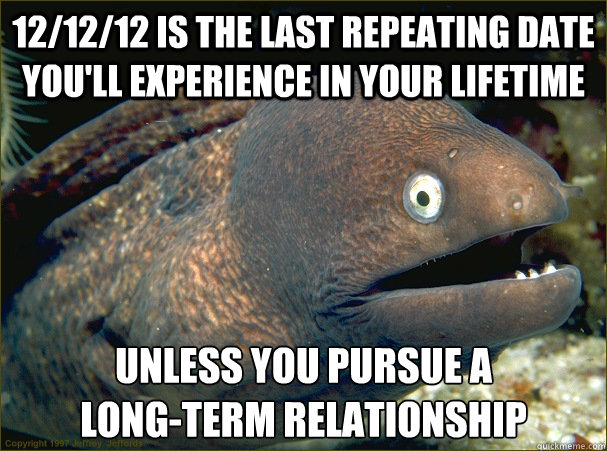 12/12/12 is the last repeating date you'll experience in your lifetime Unless you pursue a 
long-term relationship  Bad Joke Eel