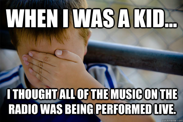 WHEN I WAS A KID... i thought all of the music on the radio was being performed live.  Confession kid