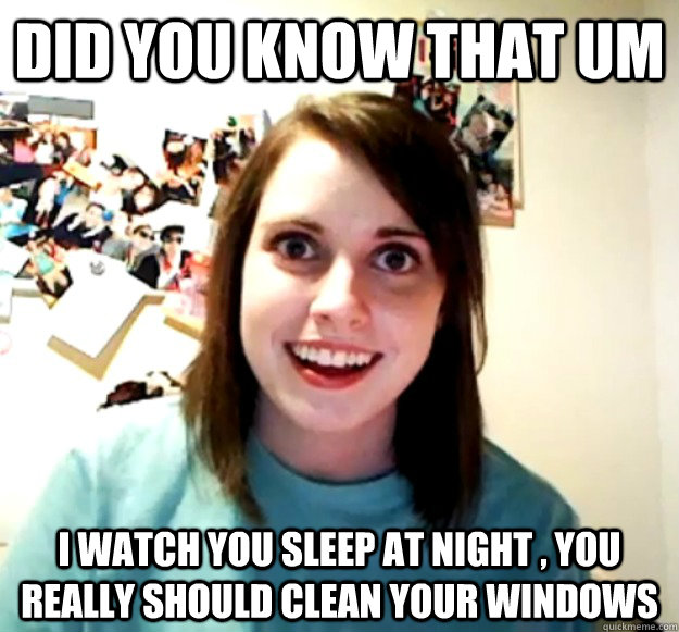 did you know that um  i watch you sleep at night , you really should clean your windows  Overly Attached Girlfriend