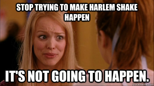 Stop trying to make Harlem Shake happen it's not going to happen.  Reginageorge