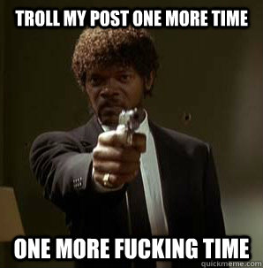 troll my post one more time one more fucking time  Samuel L Pulp Fiction