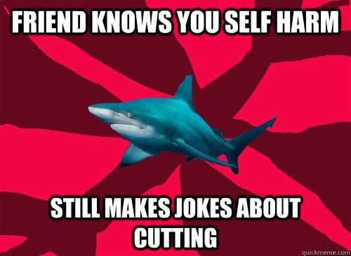 Friend knows you self harm Still makes jokes about cutting - Friend knows you self harm Still makes jokes about cutting  Self-Injury Shark
