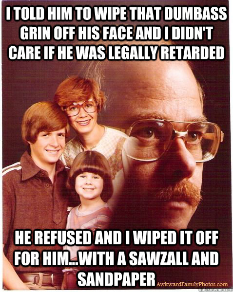 i told him to wipe that dumbass grin off his face and i didn't care if he was legally retarded he refused and i wiped it off for him...with a sawzall and sandpaper  Vengeance Dad
