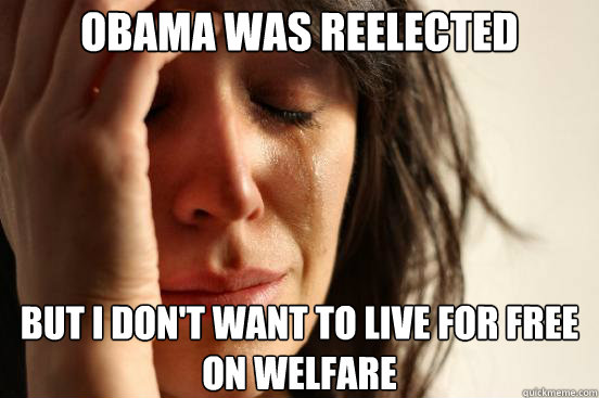 obama was reelected but i don't want to live for free on welfare - obama was reelected but i don't want to live for free on welfare  First World Problems