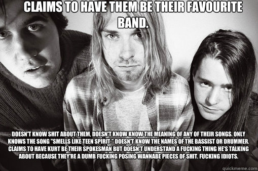 Claims to have them be their favourite band. Doesn't know shit about them, doesn't know know the meaning of any of their songs. Only knows the song 