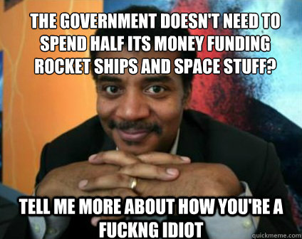 the government doesn't need to spend half its money funding rocket ships and space stuff? tell me more about how you're a fuckng idiot  Condescending Neil deGrasse Tyson