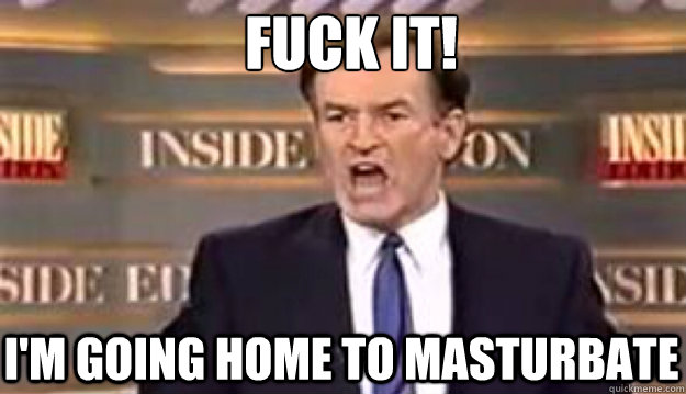 FUCK IT! I'm going home to masturbate - FUCK IT! I'm going home to masturbate  Fuck It!