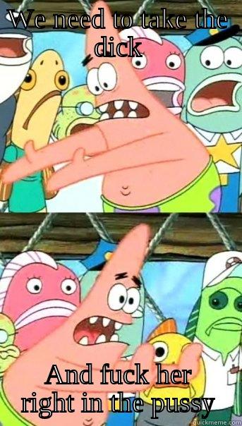 WE NEED TO TAKE THE DICK AND FUCK HER RIGHT IN THE PUSSY Push it somewhere else Patrick
