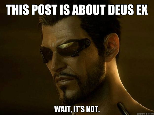 THIS POST IS ABOUT DEUS EX Wait, it's not.   