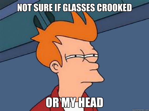 Not sure if glasses crooked or my head  Unsure Fry