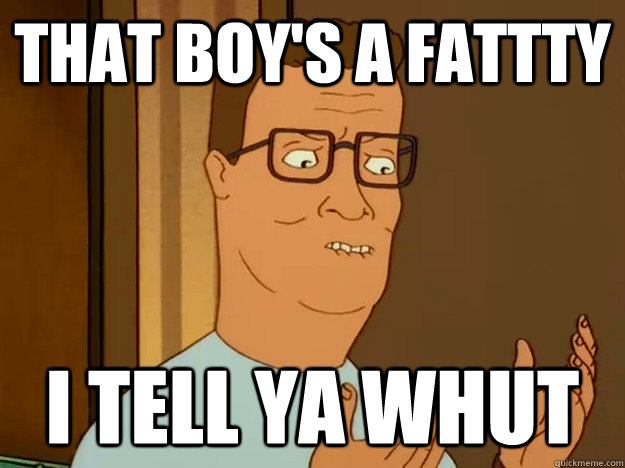 That boy's a fattty I tell ya whut  Hank Hill