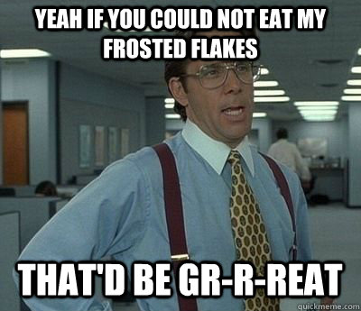 Yeah if you could not eat my frosted flakes That'd be gr-r-reat - Yeah if you could not eat my frosted flakes That'd be gr-r-reat  Bill lumberg