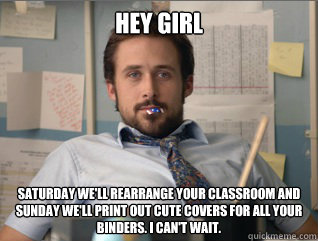 Hey girl saturday we'll rearrange your classroom and sunday we'll print out cute covers for all your binders. I can't wait. - Hey girl saturday we'll rearrange your classroom and sunday we'll print out cute covers for all your binders. I can't wait.  Teacher Ryan Gosling