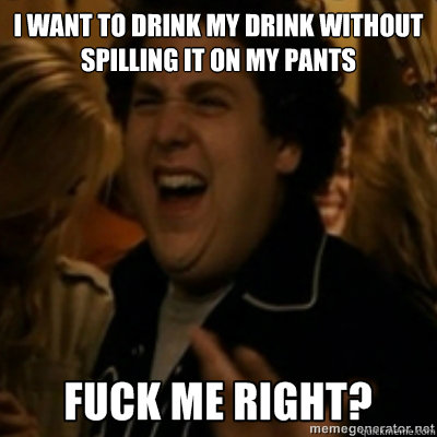 I want to drink my drink without spilling it on my pants  fuck me right