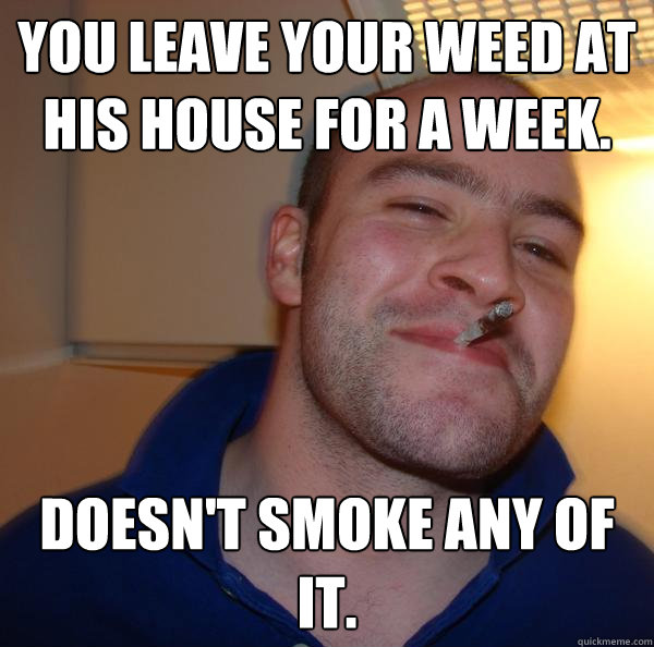 you leave your weed at his house for a week. doesn't smoke any of it. - you leave your weed at his house for a week. doesn't smoke any of it.  Misc