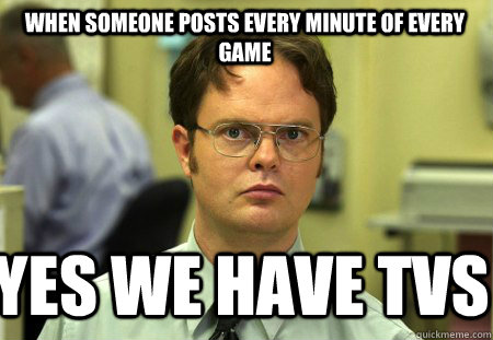 When someone posts every minute of every game Yes WE HAVE TVS  Schrute