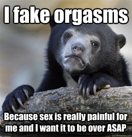 I fake orgasms Because sex is really painful for me and I want it to be over ASAP  Confession Bear