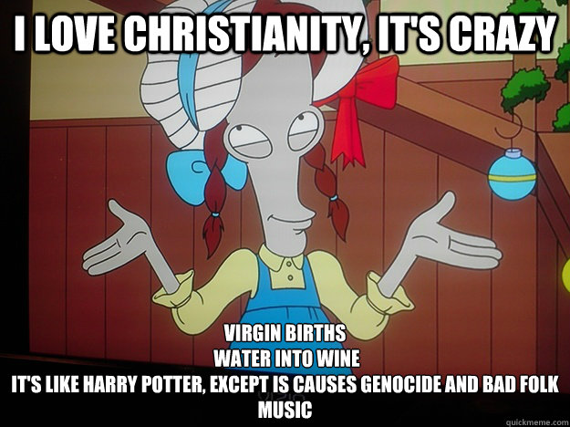 I love Christianity, it's CRAZY Virgin Births
 Water into wine
It's like Harry Potter, except is causes genocide and bad folk music - I love Christianity, it's CRAZY Virgin Births
 Water into wine
It's like Harry Potter, except is causes genocide and bad folk music  Misc