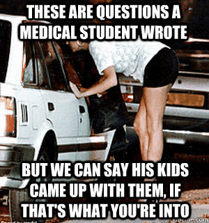These are questions a medical student wrote But we can say his kids came up with them, if that's what you're into  Karma Whore
