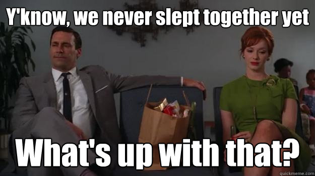 Y'know, we never slept together yet What's up with that?  Life according to mad men