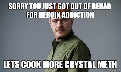Sorry you just got out of rehab for heroin addiction Lets cook more crystal meth - Sorry you just got out of rehab for heroin addiction Lets cook more crystal meth  ScumbagMrWhite