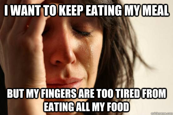 I WANT TO KEEP EATING MY MEAL BUT MY FINGERS ARE TOO TIRED FROM EATING ALL MY FOOD  First World Problems