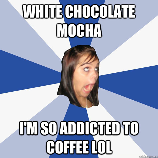 white chocolate mocha i'm so addicted to coffee lol  Annoying Facebook Girl