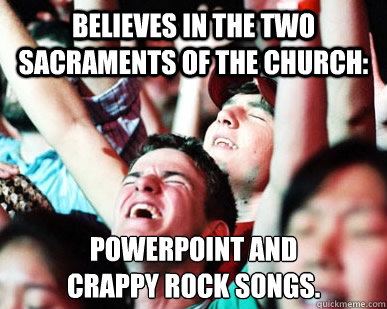 believes in the two sacraments of the church: powerpoint and 
crappy rock songs.   