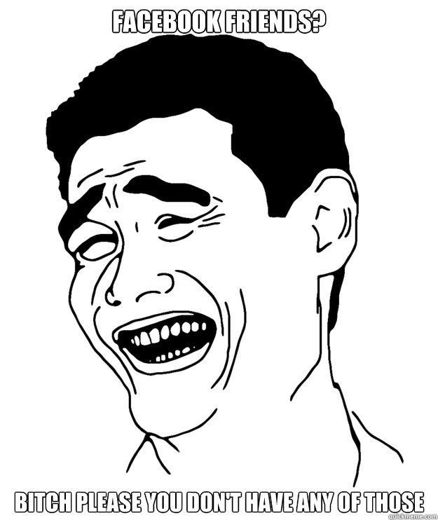 Facebook friends? Bitch please you don't have any of those  Yao minggg