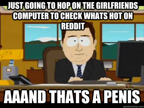 Just going to hop on the girlfriends computer to check whats Hot on reddit Aaand thats a penis  And its gone